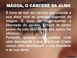 MÁGOA, O CÁRCERE DA ALMA
É hora de sair do cárcere que prende a
sua alma com as grossas algemas da
mágoa. É hora de experimentar a
liberdade do perdão. É hora de tomar
posse da vida abundante que Jesus lhe
oferece!
Portanto, quando você perdoa, você
está decretando a sua vitória em Cristo
Jesus; está decretando a sua liberdade
e de sua alma.
 
