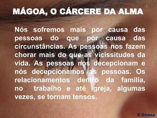 MÁGOA, O CÁRCERE DA ALMA
Nós sofremos mais por causa das
pessoas do que por causa das
circunstâncias. As pessoas nos fazem
chorar mais do que as vicissitudes da
vida. As pessoas nos decepcionam e
nós decepcionamos as pessoas. Os
relacionamentos dentro da família,
no trabalho e até igreja, algumas
vezes, se tornam tensos.
 