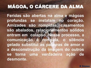 MÁGOA, O CÁRCERE DA ALMA
Feridas são abertas na alma e mágoas
profundas se instalam no coração.
Amizades são rompidas, casamentos
são abalados, relacionamentos sólidos
entram em colapso. Nesse processo, a
comunicação é rompida, o silêncio
gelado substitui as palavras de amor e
a desconstrução da imagem do outros
se torna uma verdadeira ação de
desmonte.
 