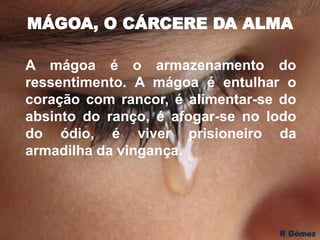 MÁGOA, O CÁRCERE DA ALMA
A mágoa é o armazenamento do
ressentimento. A mágoa é entulhar o
coração com rancor, é alimentar-se do
absinto do ranço, é afogar-se no lodo
do ódio, é viver prisioneiro da
armadilha da vingança.
 