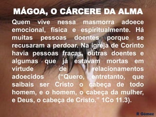 MÁGOA, O CÁRCERE DA ALMA
Quem vive nessa masmorra adoece
emocional, física e espiritualmente. Há
muitas pessoas doentes porque se
recusaram a perdoar. Na igreja de Corinto
havia pessoas fracas, outras doentes e
algumas que já estavam mortas em
virtude de relacionamentos
adoecidos (“Quero, entretanto, que
saibais ser Cristo o cabeça de todo
homem, e o homem, o cabeça da mulher,
e Deus, o cabeça de Cristo.” 1Co 11.3).
 