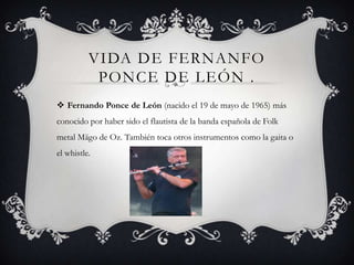 VIDA DE FERNANFO
PONCE DE LEÓN .
 Fernando Ponce de León (nacido el 19 de mayo de 1965) más
conocido por haber sido el flautista de la banda española de Folk
metal Mägo de Oz. También toca otros instrumentos como la gaita o
el whistle.
 