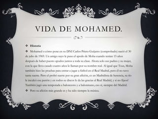 VIDA DE MOHAMED.
 Historia
 Mohamed o cómo pone en su DNI Carlos Prieto Guijarro (comprobado) nació el 30
de julio de 1969. Un amigo suyo le puso el apodo de Moha cuando tenían 15 años
después de haber puesto apodos juntos a toda su clase. Ahora solo sus padres y su mujer,
con la que lleva casado cuatro años le llaman por su nombre real. Al igual que Txus, Moha
también hizo las pruebas para entrar a jugar a fútbol en el Real Madrid, pero él no tuvo
tanta suerte. Pero el probó suerte por su gran afición, es un Madridista de herencia, su tío
le inculcó esa pasión y en todos su discos le da las gracias al Real Madrid, y si no fijaos!
También jugó una temporada a baloncesto y a balonmano, eso sí, siempre del Madrid.
 Pero su afición más grande es y ha sido siempre la música.
 