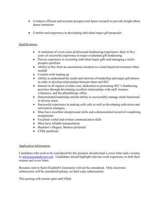Conducts efficient and accurate prospect and donor research to provide insight about
           donor intentions

           Comfort and experience in developing individual major gift proposals


Qualifications:

                  A minimum of seven years professional fundraising experience; three to five
                  years of successful experience in major or planned gift fundraising
                  Proven experience in recruiting individual major gifts and managing a multi-
                  prospect portfolio
                  Ability to flex from an autonomous situation to a team based environment when
                  needed
                  Comfort with leading up
                  Ability to understand the needs and interests of leadership and major gift donors
                  in order to develop relationships between them and SEC
                  Interest in all aspects of elder-care, dedication to promoting SEC’s fundraising
                  priorities through developing excellent relationships with staff, trustees,
                  volunteers, and the philanthropy office
                  Demonstrated leadership and the ability to successfully manage multi-functional
                  or diverse areas.
                  Successful experience in making cold calls as well as developing cultivation and
                  solicitation strategies.
                  Must have excellent interpersonal skills and a demonstrated record of completing
                  assignments.
                  Excellent verbal and written communication skills
                  Must have reliable transportation
                  Bachelor’s Degree; Masters preferred
                  CFRE preferred



Application Information:

Candidates who wish to be considered for this position should email a cover letter and a resume
to info@ascentadvisors.net. Candidates should highlight relevant work experience in both their
resume and cover letter.

Resumes sent to Saint Elizabeth Community will not be considered. Only electronic
submissions will be considered (please, no hard copy submissions).

This posting will remain open until filled.
 