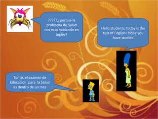 Hello students, today is the test of English I hope you have studied Tonto, el examen de Educacion  para  la Salud es dentro de un mes ?????,¿porque la profesora de Salud nos esta hablando en ingles? 