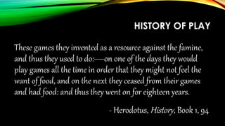 HISTORY OF PLAY
These games they invented as a resource against the famine,
and thus they used to do:—on one of the days they would
play games all the time in order that they might not feel the
want of food, and on the next they ceased from their games
and had food: and thus they went on for eighteen years.
- Herodotus, History, Book 1, 94
 