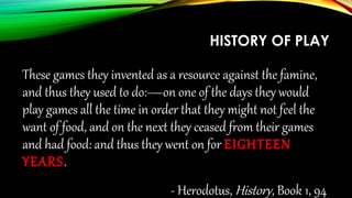 HISTORY OF PLAY
These games they invented as a resource against the famine,
and thus they used to do:—on one of the days they would
play games all the time in order that they might not feel the
want of food, and on the next they ceased from their games
and had food: and thus they went on for EIGHTEENYEARS.
- Herodotus, History, Book 1, 94
 