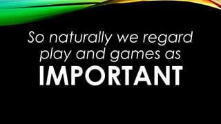 So naturally we regard
play and games as
IMPORTANT
 