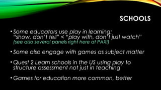 SCHOOLS
• Some educators use play in learning:
“show, don’t tell” < “play with, don’t just watch”
(see also several panels right here at PAX!)
• Some also engage with games as subject matter
• Quest 2 Learn schools in the US using play to
structure assessment not just in teaching
• Games for education more common, better
 