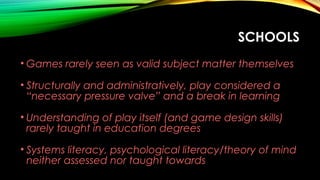 SCHOOLS
• Games rarely seen as valid subject matter themselves
• Structurally and administratively, play considered a
“necessary pressure valve” and a break in learning
• Understanding of play itself (and game design skills)
rarely taught in education degrees
• Systems literacy, psychological literacy/theory of mind
neither assessed nor taught towards
 