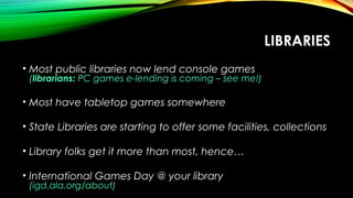 LIBRARIES
• Most public libraries now lend console games
(librarians: PC games e-lending is coming – see me!)
• Most have tabletop games somewhere
• State Libraries are starting to offer some facilities, collections
• Library folks get it more than most, hence…
• International Games Day @ your library
(igd.ala.org/about)
 