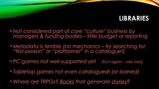 LIBRARIES
• Not considered part of core “culture” business by
managers & funding bodies – little budget or reporting
• Metadata is terrible (no mechanics – try searching for
“first-person” or “platformer” in a catalogue!)
• PC games not well-supported yet (but again – see me!)
• Tabletop games not even catalogued! (or loaned)
• Where are TRPGs? Books that generate stories?
 