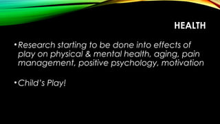 HEALTH
•Research starting to be done into effects of
play on physical & mental health, aging, pain
management, positive psychology, motivation
•Child’s Play!
 