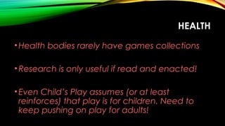 HEALTH
•Health bodies rarely have games collections
•Research is only useful if read and enacted!
•Even Child’s Play assumes (or at least
reinforces) that play is for children. Need to
keep pushing on play for adults!
 