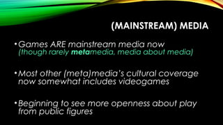 (MAINSTREAM) MEDIA
•Games ARE mainstream media now
(though rarely metamedia, media about media)
•Most other (meta)media’s cultural coverage
now somewhat includes videogames
•Beginning to see more openness about play
from public figures
 