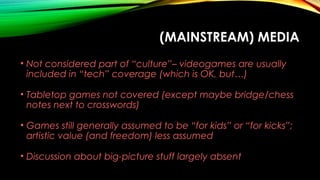 (MAINSTREAM) MEDIA
• Not considered part of “culture”– videogames are usually
included in “tech” coverage (which is OK, but…)
• Tabletop games not covered (except maybe bridge/chess
notes next to crosswords)
• Games still generally assumed to be “for kids” or “for kicks”;
artistic value (and freedom) less assumed
• Discussion about big-picture stuff largely absent
 