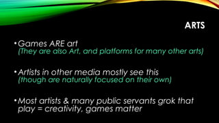 ARTS
•Games ARE art
(They are also Art, and platforms for many other arts)
•Artists in other media mostly see this
(though are naturally focused on their own)
•Most artists & many public servants grok that
play = creativity, games matter
 