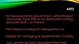 ARTS
•Art bureaucracies (government, philanthropy)
structurally have little to no dedicated funding,
specialist staff… or interest
•Pilot federal funding for videogames cut
•Eligible for “emerging & experimental” funding
(um, games go back decades/millennia!)
 
