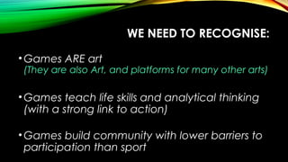 WE NEED TO RECOGNISE:
•Games ARE art
(They are also Art, and platforms for many other arts)
•Games teach life skills and analytical thinking
(with a strong link to action)
•Games build community with lower barriers to
participation than sport
 