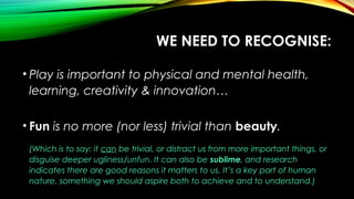 WE NEED TO RECOGNISE:
• Play is important to physical and mental health,
learning, creativity & innovation…
• Fun is no more (nor less) trivial than beauty.
(Which is to say: it can be trivial, or distract us from more important things, or
disguise deeper ugliness/unfun. It can also be sublime, and research
indicates there are good reasons it matters to us. It’s a key part of human
nature, something we should aspire both to achieve and to understand.)
 