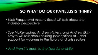 SO WHAT DO OUR PANELLISTS THINK?
• Nick Rappo and Antony Reed will talk about the
industry perspective
• Sue McKerracher, Andrew Hiskens and Andrew Ekin-
Smyth will talk about shifting perceptions of – and
support for – games in the library and arts sectors
• And then it’s open to the floor for a while.
 