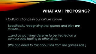 WHAT AM I PROPOSING?
• Cultural change in our culture culture
Specifically, recognising that games and play are
culture…
…and as such they deserve to be treated on a
comparable footing to other kinds.
(We also need to talk about this from the games side.)
 