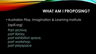 WHAT AM I PROPOSING?
• Australian Play, Imagination & Learning Institute
(apili.org)
Part archive,
part library,
part exhibition space,
part workshop,
part playspace
 