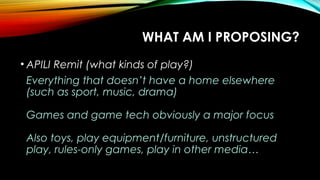 WHAT AM I PROPOSING?
• APILI Remit (what kinds of play?)
Everything that doesn’t have a home elsewhere
(such as sport, music, drama)
Games and game tech obviously a major focus
Also toys, play equipment/furniture, unstructured
play, rules-only games, play in other media…
 