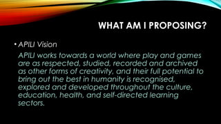 WHAT AM I PROPOSING?
• APILI Vision
APILI works towards a world where play and games
are as respected, studied, recorded and archived
as other forms of creativity, and their full potential to
bring out the best in humanity is recognised,
explored and developed throughout the culture,
education, health, and self-directed learning
sectors.
 