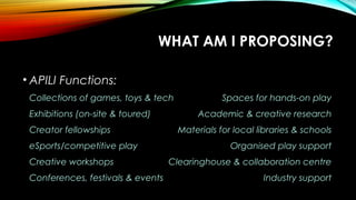 WHAT AM I PROPOSING?
• APILI Functions:
Collections of games, toys & tech Spaces for hands-on play
Exhibitions (on-site & toured) Academic & creative research
Creator fellowships Materials for local libraries & schools
eSports/competitive play Organised play support
Creative workshops Clearinghouse & collaboration centre
Conferences, festivals & events Industry support
 