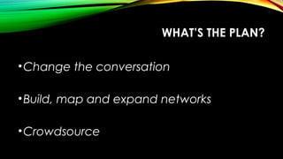 WHAT’S THE PLAN?
•Change the conversation
•Build, map and expand networks
•Crowdsource
 