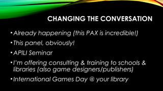 •Already happening (this PAX is incredible!)
•This panel, obviously!
•APILI Seminar
•I’m offering consulting & training to schools &
libraries (also game designers/publishers)
•International Games Day @ your library
CHANGING THE CONVERSATION
 