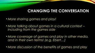 CHANGING THE CONVERSATION
• More sharing games and play!
• More talking about games in a cultural context –
including from the games side
• More coverage of games and play in other media,
and in their own terms! (e.g. Ebert…)
• More discussion of the benefits of games and play
 