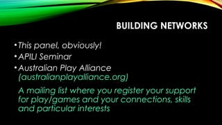 •This panel, obviously!
•APILI Seminar
•Australian Play Alliance
(australianplayalliance.org)
A mailing list where you register your support
for play/games and your connections, skills
and particular interests
BUILDING NETWORKS
 