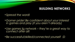 BUILDING NETWORKS
•Spread the word!
•Gamer pride! Be confident about your interest
in games and play (if you aren’t already)
•Use games to network – they’re a great way to
connect after all!
•Be successful/skilled/connected yourself :D
 