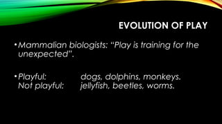 EVOLUTION OF PLAY
•Mammalian biologists: “Play is training for the
unexpected”.
•Playful: dogs, dolphins, monkeys.
Not playful: jellyfish, beetles, worms.
 