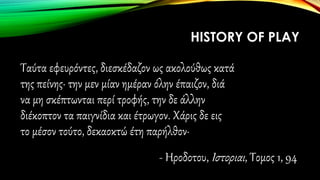Ταύτα εφευρόντες, διεσκέδαζον ως ακολούθως κατά
της πείνης· την μεν μίαν ημέραν όλην έπαιζον, διά
να μη σκέπτωνται περί τροφής, την δε άλλην
διέκοπτον τα παιγνίδια και έτρωγον. Χάρις δε εις
το μέσον τούτο, δεκαοκτώ έτη παρήλθον·
- Ηροδοτου, Ιστοριαι, Τομος 1, 94
HISTORY OF PLAY
 
