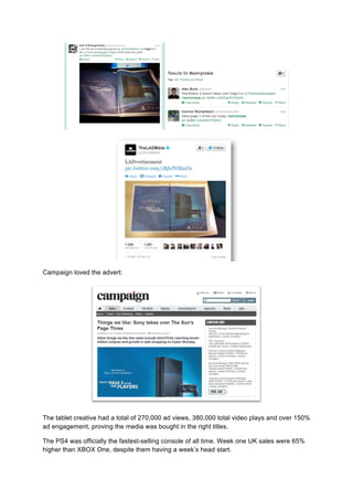 Campaign loved the advert:
The tablet creative had a total of 270,000 ad views, 380,000 total video plays and over 150%
ad engagement, proving the media was bought in the right titles.
The PS4 was officially the fastest-selling console of all time. Week one UK sales were 65%
higher than XBOX One, despite them having a week’s head start.
 