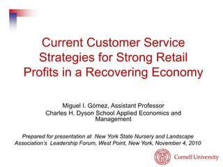 Current Customer Service
Strategies for Strong Retail
Profits in a Recovering Economy
Miguel I. Gómez, Assistant Professor
Charles H. Dyson School Applied Economics and
Management
Prepared for presentation at New York State Nursery and Landscape
Association’s Leadership Forum, West Point, New York, November 4, 2010
 
