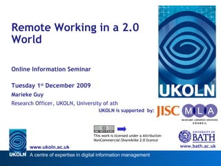 UKOLN is supported  by: Remote Working in a 2.0 World Online Information Seminar Tuesday 1 st  December 2009 Marieke Guy Research Officer, UKOLN, University of Bath www.bath.ac.uk This work is licensed under a Attribution-NonCommercial-ShareAlike 2.0 licence 