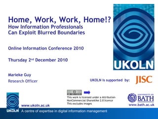 UKOLN is supported  by: www.bath.ac.uk This work is licensed under a Attribution-NonCommercial-ShareAlike 2.0 licence This excludes images Home, Work, Work, Home!?  How Information Professionals  Can Exploit Blurred Boundaries  Online Information Conference 2010 Thursday 2 nd  December 2010 Marieke Guy Research Officer 