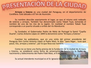 Arroyos y Esteros es una ciudad del Paraguay, en el departamento de
Cordillera. Está ubicada a 67 km de Asunción.

      Su nombre describe exactamente el lugar, ya que el mismo está rodeado
de esteros y arroyos. También fue denominado como Tobatí Tuyá, tomando el
nombre de uno de los ríos de la región. En realidad el nombre Tobati Tuyá
corresponde a un puerto situado a orillas del río Manduvirá.

     Su fundador, el Gobernador Pedro de Melo de Portugal la llamó “Capilla
Duarte”, Carlos Antonio López en 1849 la denominó como “Arroyos y Esteros”.

       Cuentan los pobladores, que en una visita del primer presidente del
Paraguay Don Carlos Antonio López al Padre Maíz, le dijo: "para llegar... tuve que
pasar, ríos, arroyos y esteros", por lo que lleva ese nombre.

      Como no se tiene una fecha precisa de la fundación de la ciudad de Arroyos
y Esteros, se estableció como fecha de aniversario de fundación la fecha de
nacimiento y fallecimiento del Padre Fidel Maíz, el 9 de marzo.

      Su actual intendente municipal es el Sr. Ignacio Desiderio Bello Cazal
 