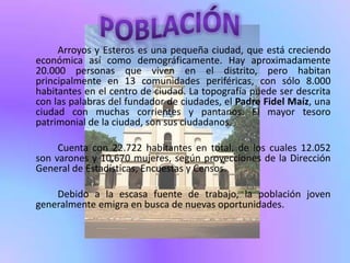 Arroyos y Esteros es una pequeña ciudad, que está creciendo
económica así como demográficamente. Hay aproximadamente
20.000 personas que viven en el distrito, pero habitan
principalmente en 13 comunidades periféricas, con sólo 8.000
habitantes en el centro de ciudad. La topografía puede ser descrita
con las palabras del fundador de ciudades, el Padre Fidel Maíz, una
ciudad con muchas corrientes y pantanos. El mayor tesoro
patrimonial de la ciudad, son sus ciudadanos.

     Cuenta con 22.722 habitantes en total, de los cuales 12.052
son varones y 10.670 mujeres, según proyecciones de la Dirección
General de Estadísticas, Encuestas y Censos.

    Debido a la escasa fuente de trabajo, la población joven
generalmente emigra en busca de nuevas oportunidades.
 