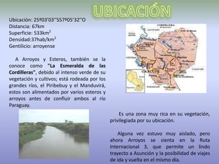 Ubicación: 25º03’03’’S57º05’32’’O
Distancia: 67km
Superficie: 533km2
Densidad:37hab/km2
Gentilicio: arroyense

   A Arroyos y Esteros, también se la
conoce como "La Esmeralda de las
Cordilleras", debido al intenso verde de su
vegetación y cultivos; está rodeada por los
grandes ríos, el Piribebuy y el Manduvirá,
estos son alimentados por varios esteros y
arroyos antes de confluir ambos al río
Paraguay.
                                                  Es una zona muy rica en su vegetación,
                                              privilegiada por su ubicación.

                                                  Alguna vez estuvo muy aislado, pero
                                              ahora Arroyos se sienta en la Ruta
                                              Internacional 3, que permite un lindo
                                              trayecto a Asunción y la posibilidad de viajes
                                              de ida y vuelta en el mismo día.
 