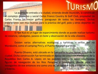 La puerta de entrada a la ciudad, viniendo desde Asunción, la constituye
el complejo deportivo y social Carlos Franco Country & Golf Club, propiedad de
Carlos Franco (el mejor golfista paraguayo de todos los tiempos). Dichas
instalaciones son muy buenas para la práctica del golf, polo y otros deportes de
élite.

        El Ype Kuá es un lugar de esparcimiento donde se puede realizar turismo
de estancia, cabalgatas, paseos en bote y observación de la vida silvestre.

       Existen varias alternativas ecológicas y turísticas a orillas del río
Manduvirá, como el camping Piro’y, el Puerto Naranjahai y otros.

         Puerto Olivares, está ubicado en la Compañía Ita pirú aprox. 17 km de la
ciudad. Dicha construcción fue terminada en época del entonces Presidente de la
República Don Carlos A. López; en las paredes interiores están estampadas
figuras de navegación de los Ríos Paraguay y Manduvirá, donde para los
navegantes de ese entonces era como una de las paradas obligatorias en Arroyos
y Esteros.
 