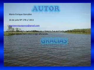 Mario Enrique González

16 de julio Nº 178 c/ 1811

marioenriquegonza@gmail.com

La elección de la ciudad de Arroyos y Esteros fue realizada para dar a conocer la
ciudad donde nací, crecí y sigo añorando.
 