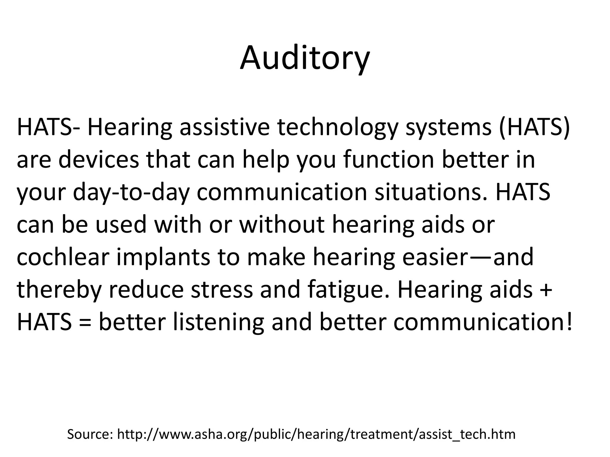 Auditory
HATS- Hearing assistive technology systems (HATS)
are devices that can help you function better in
your day-to-day communication situations. HATS
can be used with or without hearing aids or
cochlear implants to make hearing easier—and
thereby reduce stress and fatigue. Hearing aids +
HATS = better listening and better communication!
Source: http://www.asha.org/public/hearing/treatment/assist_tech.htm
 