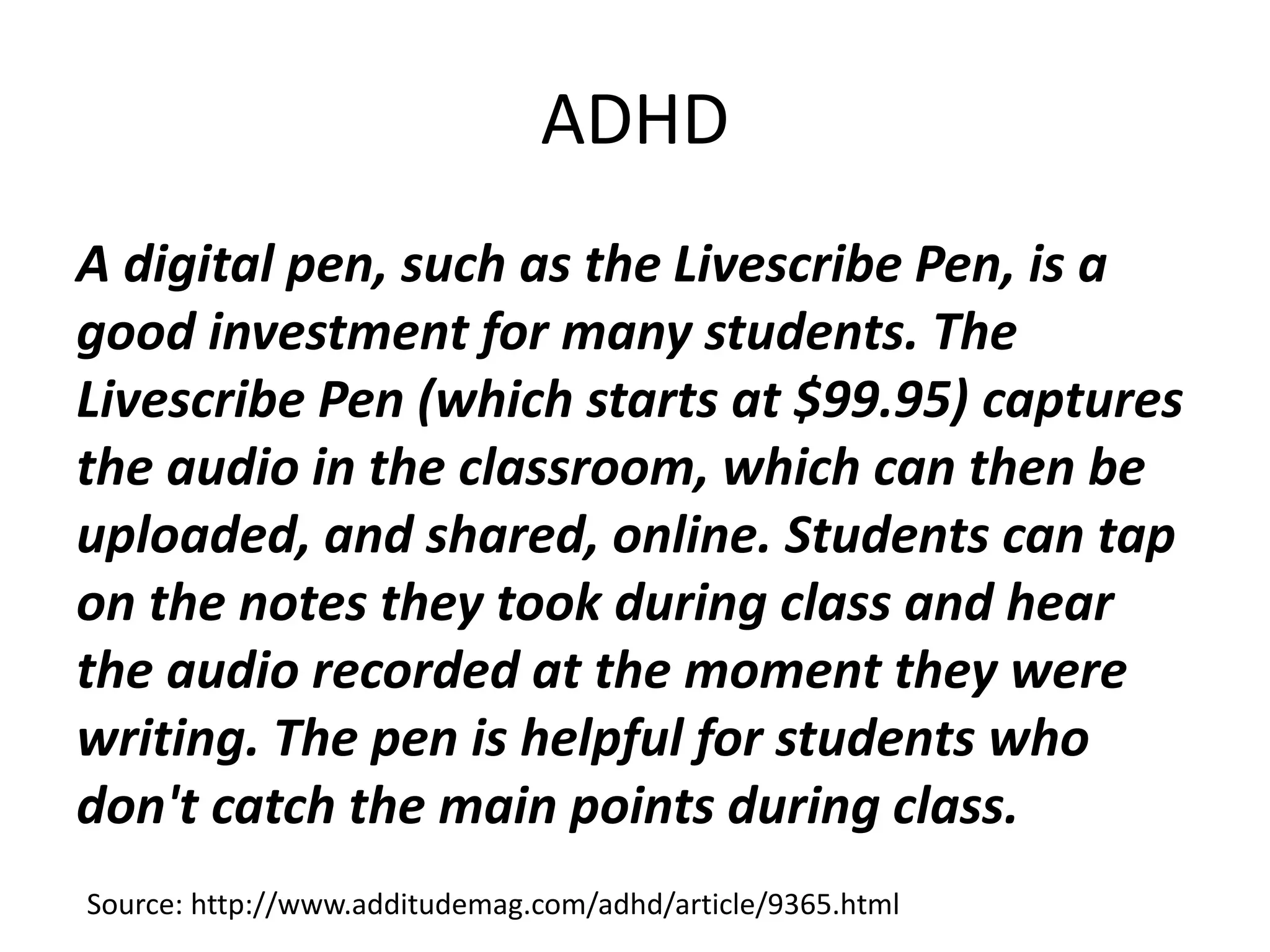 ADHD
A digital pen, such as the Livescribe Pen, is a
good investment for many students. The
Livescribe Pen (which starts at $99.95) captures
the audio in the classroom, which can then be
uploaded, and shared, online. Students can tap
on the notes they took during class and hear
the audio recorded at the moment they were
writing. The pen is helpful for students who
don't catch the main points during class.
Source: http://www.additudemag.com/adhd/article/9365.html
 