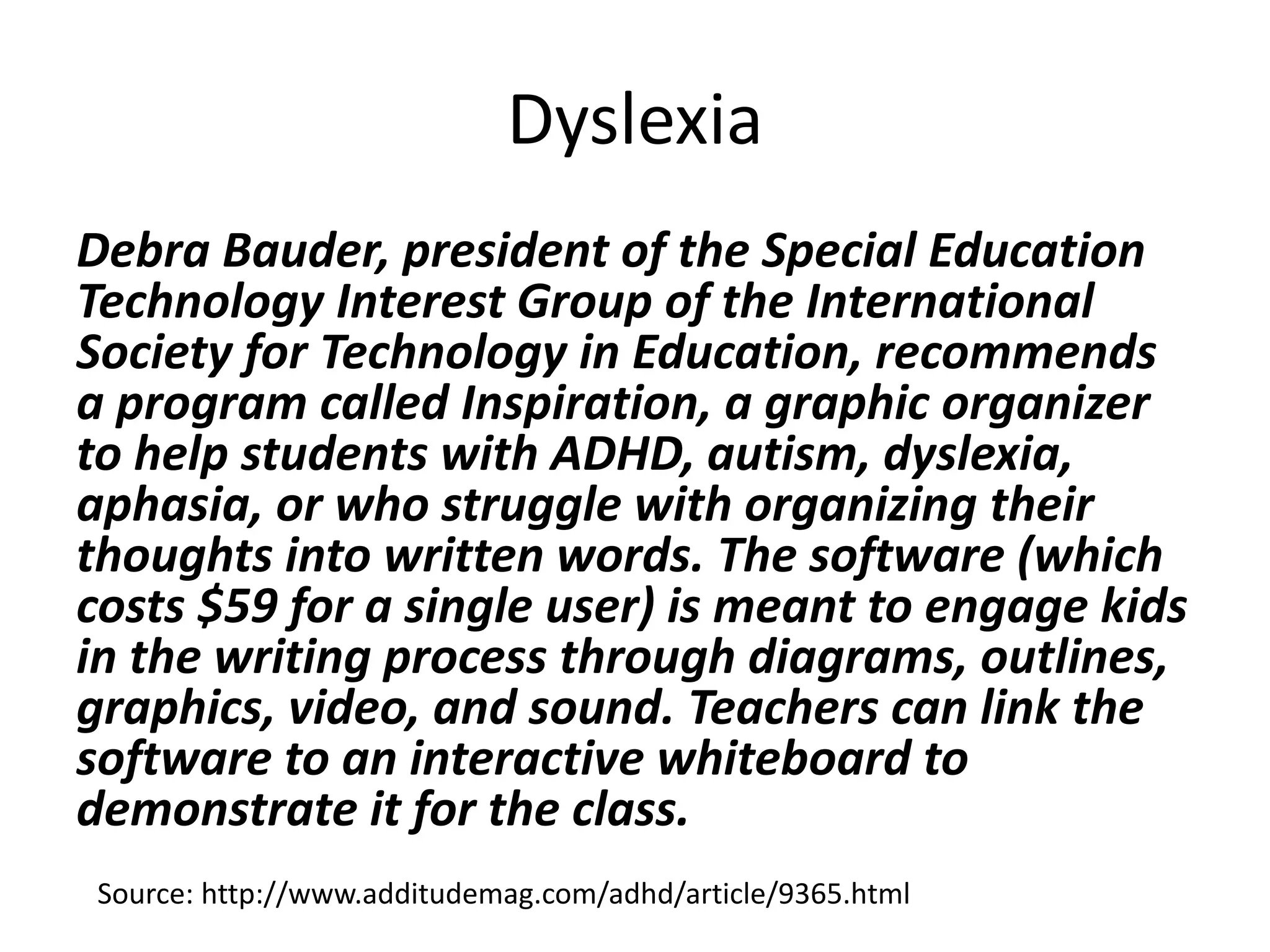 Dyslexia
Debra Bauder, president of the Special Education
Technology Interest Group of the International
Society for Technology in Education, recommends
a program called Inspiration, a graphic organizer
to help students with ADHD, autism, dyslexia,
aphasia, or who struggle with organizing their
thoughts into written words. The software (which
costs $59 for a single user) is meant to engage kids
in the writing process through diagrams, outlines,
graphics, video, and sound. Teachers can link the
software to an interactive whiteboard to
demonstrate it for the class.
Source: http://www.additudemag.com/adhd/article/9365.html
 
