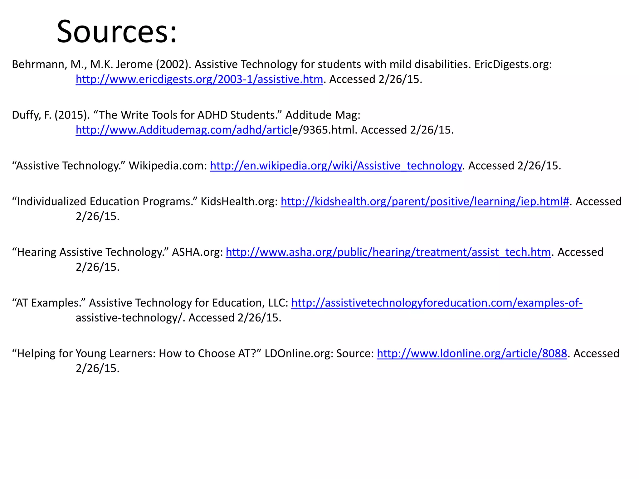 Sources:
Behrmann, M., M.K. Jerome (2002). Assistive Technology for students with mild disabilities. EricDigests.org:
http://www.ericdigests.org/2003-1/assistive.htm. Accessed 2/26/15.
Duffy, F. (2015). “The Write Tools for ADHD Students.” Additude Mag:
http://www.Additudemag.com/adhd/article/9365.html. Accessed 2/26/15.
“Assistive Technology.” Wikipedia.com: http://en.wikipedia.org/wiki/Assistive_technology. Accessed 2/26/15.
“Individualized Education Programs.” KidsHealth.org: http://kidshealth.org/parent/positive/learning/iep.html#. Accessed
2/26/15.
“Hearing Assistive Technology.” ASHA.org: http://www.asha.org/public/hearing/treatment/assist_tech.htm. Accessed
2/26/15.
“AT Examples.” Assistive Technology for Education, LLC: http://assistivetechnologyforeducation.com/examples-of-
assistive-technology/. Accessed 2/26/15.
“Helping for Young Learners: How to Choose AT?” LDOnline.org: Source: http://www.ldonline.org/article/8088. Accessed
2/26/15.
 